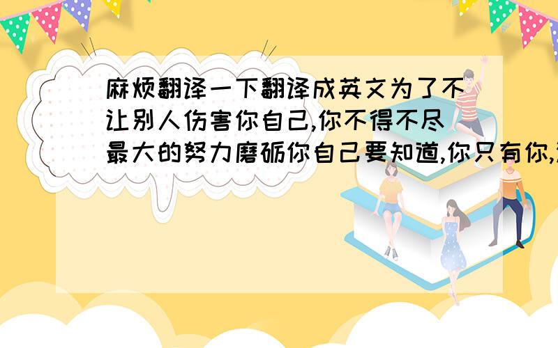 麻烦翻译一下翻译成英文为了不让别人伤害你自己,你不得不尽最大的努力磨砺你自己要知道,你只有你,没什么能伴随你永远,来吧,