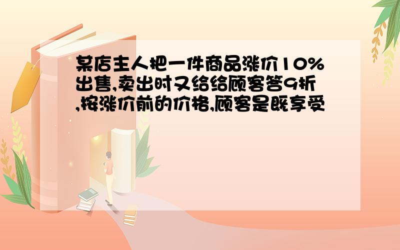 某店主人把一件商品涨价10%出售,卖出时又给给顾客答9折,按涨价前的价格,顾客是既享受