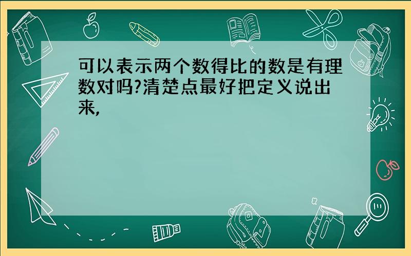 可以表示两个数得比的数是有理数对吗?清楚点最好把定义说出来,