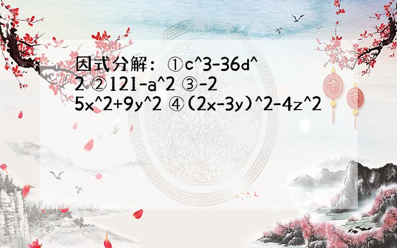 因式分解：①c^3-36d^2 ②121-a^2 ③-25x^2+9y^2 ④(2x-3y)^2-4z^2