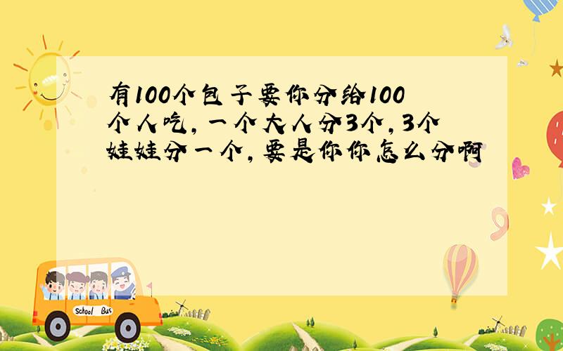 有100个包子要你分给100个人吃,一个大人分3个,3个娃娃分一个,要是你你怎么分啊