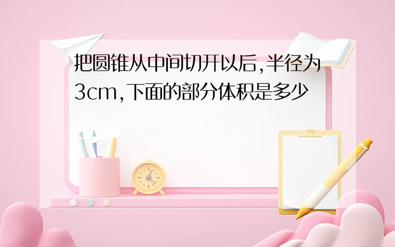 把圆锥从中间切开以后,半径为3cm,下面的部分体积是多少