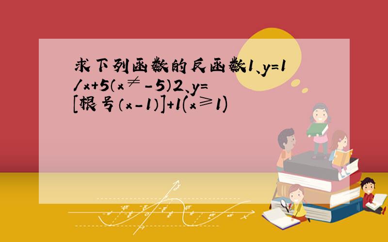 求下列函数的反函数1、y=1/x+5（x≠-5）2、y=[根号（x-1）]+1(x≥1)