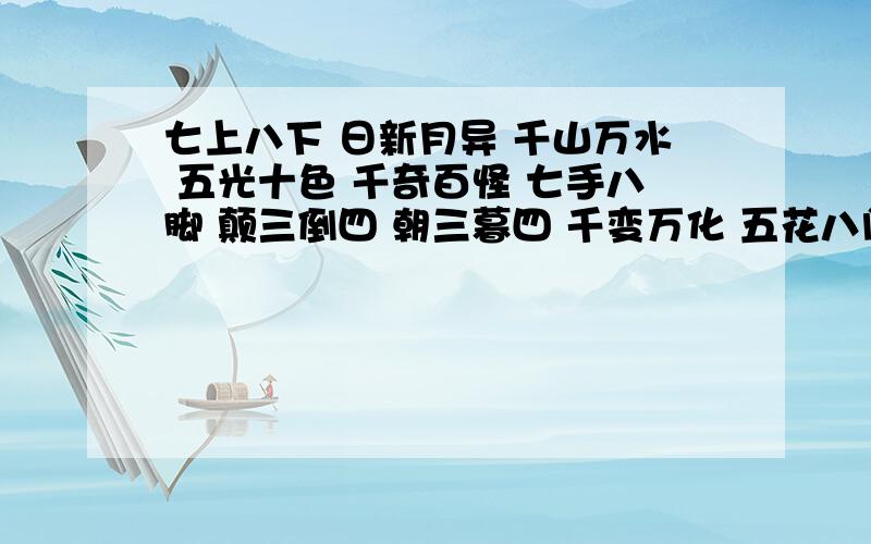 七上八下 日新月异 千山万水 五光十色 千奇百怪 七手八脚 颠三倒四 朝三暮四 千变万化 五花八门 三心二意