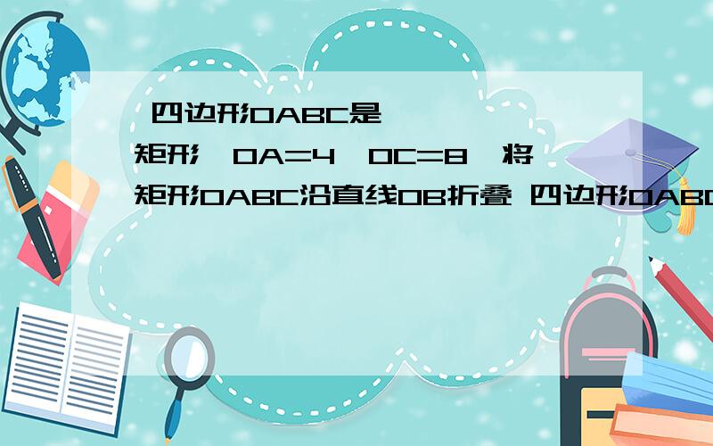  四边形OABC是矩形,OA=4,OC=8,将矩形OABC沿直线OB折叠 四边形OABC是矩形