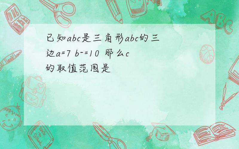 已知abc是三角形abc的三边a=7 b-=10 那么c的取值范围是