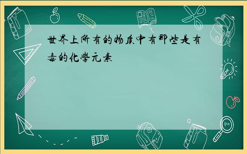 世界上所有的物质中有那些是有毒的化学元素