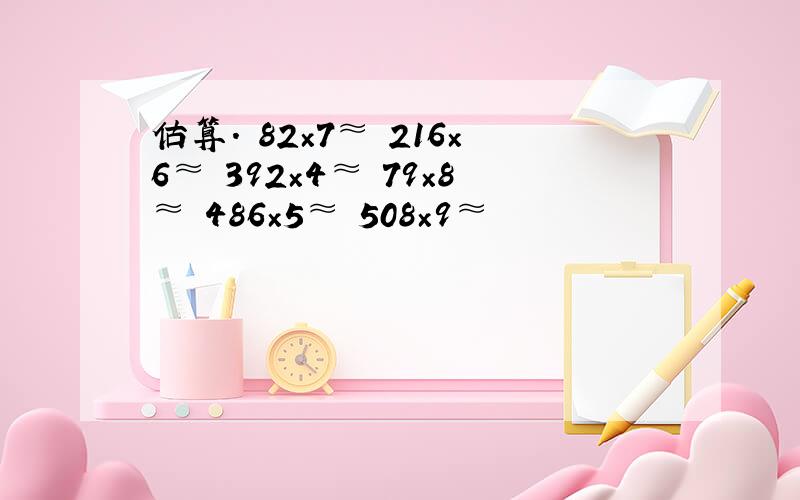 估算． 82×7≈ 216×6≈ 392×4≈ 79×8≈ 486×5≈ 508×9≈