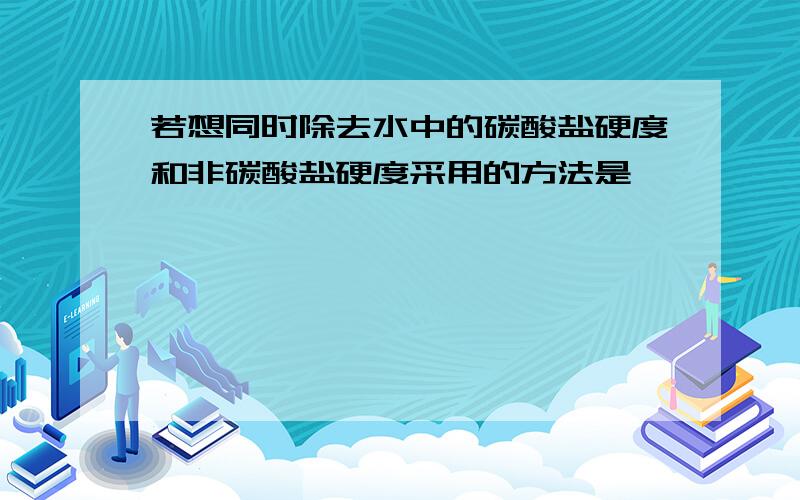 若想同时除去水中的碳酸盐硬度和非碳酸盐硬度采用的方法是