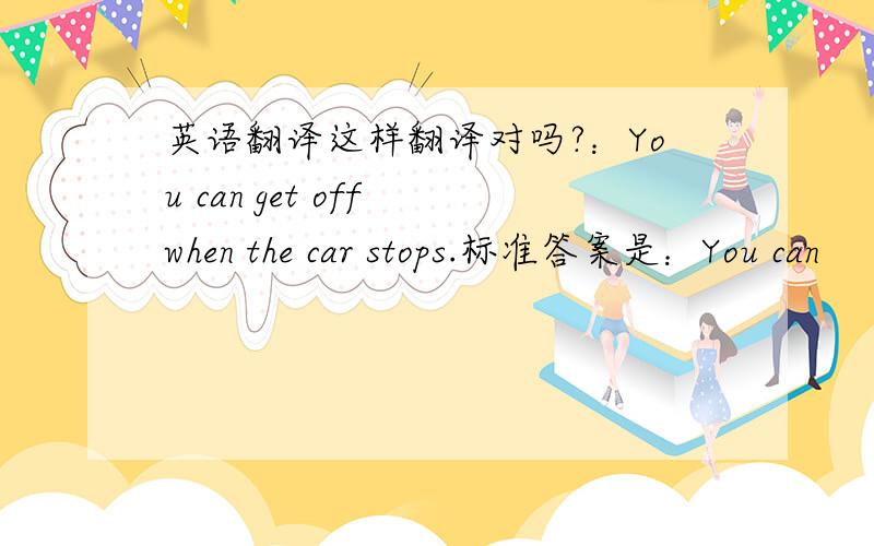 英语翻译这样翻译对吗?：You can get off when the car stops.标准答案是：You can