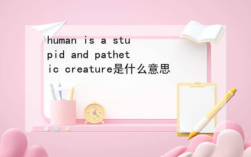 human is a stupid and pathetic creature是什么意思