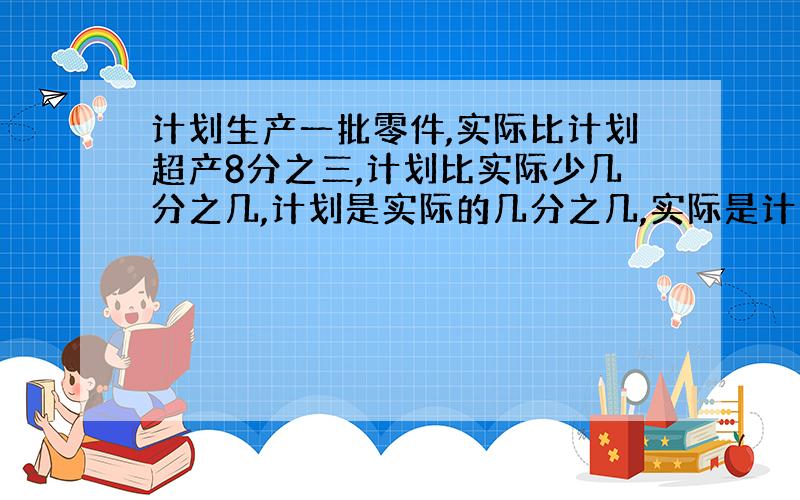 计划生产一批零件,实际比计划超产8分之三,计划比实际少几分之几,计划是实际的几分之几,实际是计划的几