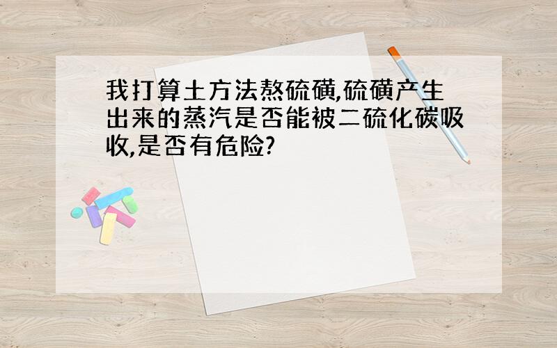 我打算土方法熬硫磺,硫磺产生出来的蒸汽是否能被二硫化碳吸收,是否有危险?