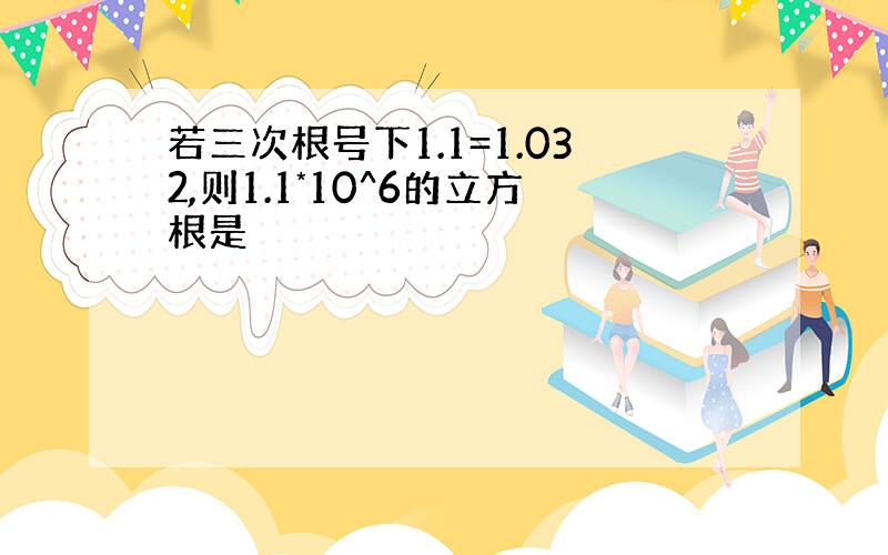 若三次根号下1.1=1.032,则1.1*10^6的立方根是