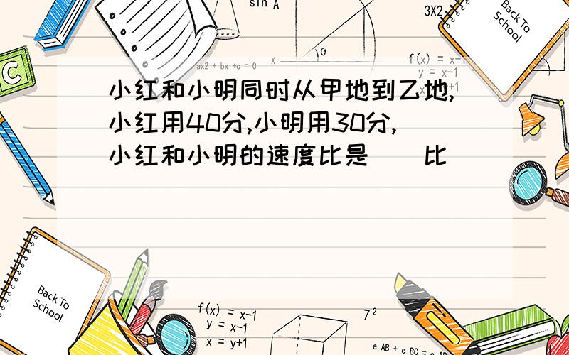 小红和小明同时从甲地到乙地,小红用40分,小明用30分,小红和小明的速度比是()比()