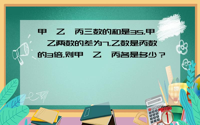 甲、乙、丙三数的和是35，甲、乙两数的差为7，乙数是丙数的3倍，则甲、乙、丙各是多少？