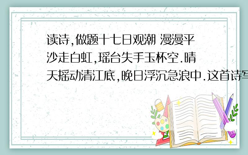 读诗,做题十七日观潮 漫漫平沙走白虹,瑶台失手玉杯空.晴天摇动清江底,晚日浮沉急浪中.这首诗写钱塘江的( ).头两句写(