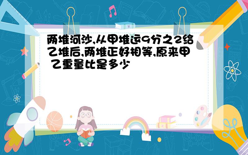 两堆河沙,从甲堆运9分之2给乙堆后,两堆正好相等,原来甲 乙重量比是多少