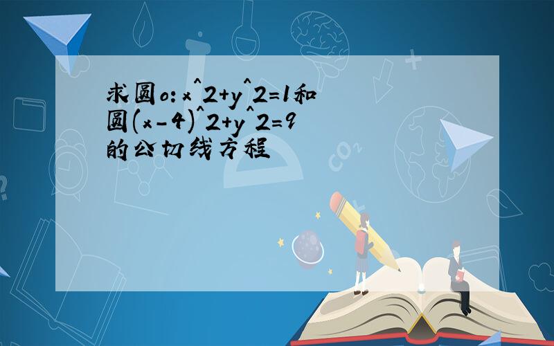 求圆o：x^2+y^2=1和圆(x-4)^2+y^2=9的公切线方程