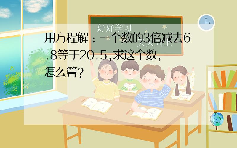 用方程解：一个数的3倍减去6.8等于20.5,求这个数,怎么算?