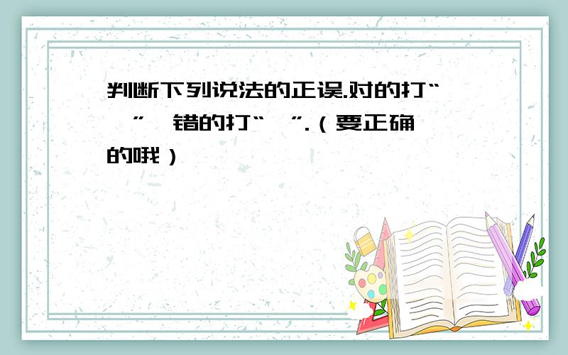 判断下列说法的正误.对的打“√”,错的打“×”.（要正确的哦）