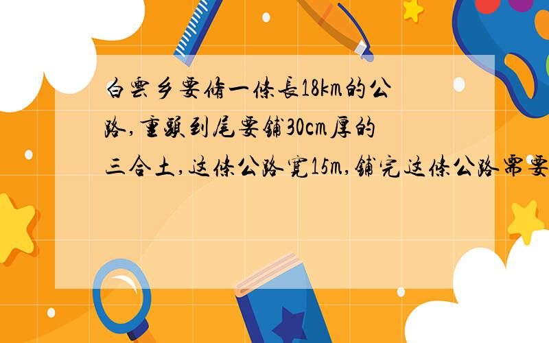 白云乡要修一条长18km的公路,重头到尾要铺30cm厚的三合土,这条公路宽15m,铺完这条公路需要三合土多少m3