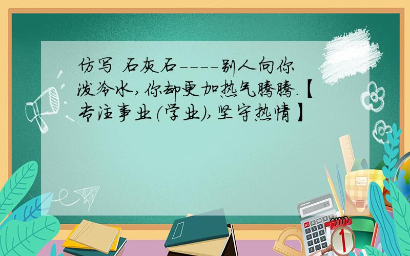 仿写 石灰石----别人向你泼冷水,你却更加热气腾腾.【专注事业（学业）,坚守热情】