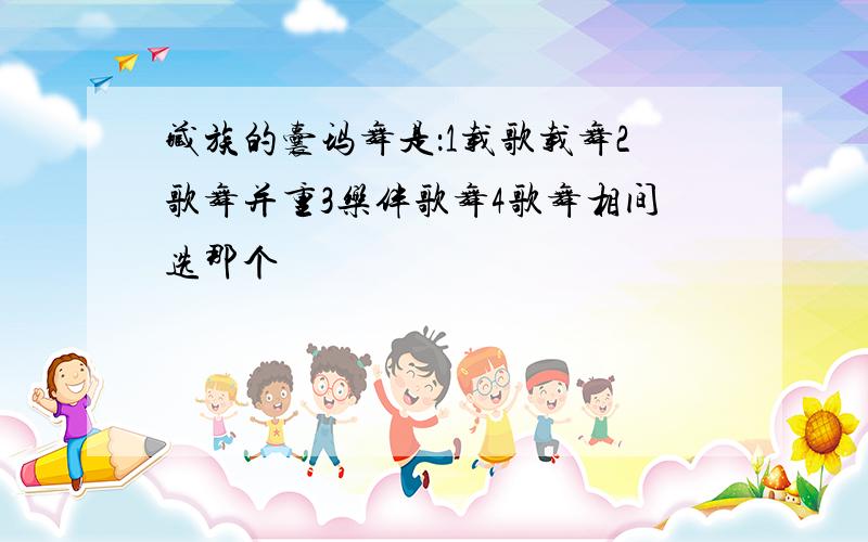 藏族的囊玛舞是：1载歌载舞2歌舞并重3乐伴歌舞4歌舞相间选那个