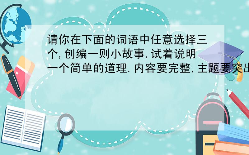 请你在下面的词语中任意选择三个,创编一则小故事,试着说明一个简单的道理.内容要完整,主题要突出（并