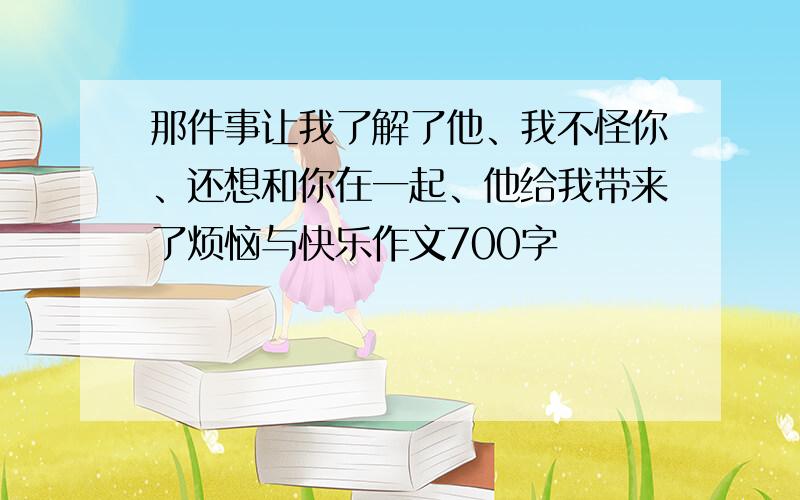 那件事让我了解了他、我不怪你、还想和你在一起、他给我带来了烦恼与快乐作文700字