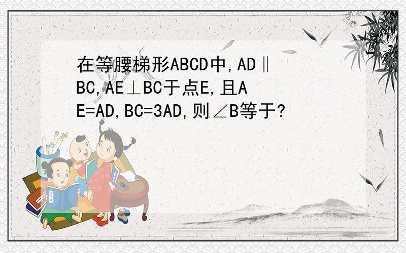 在等腰梯形ABCD中,AD‖BC,AE⊥BC于点E,且AE=AD,BC=3AD,则∠B等于?