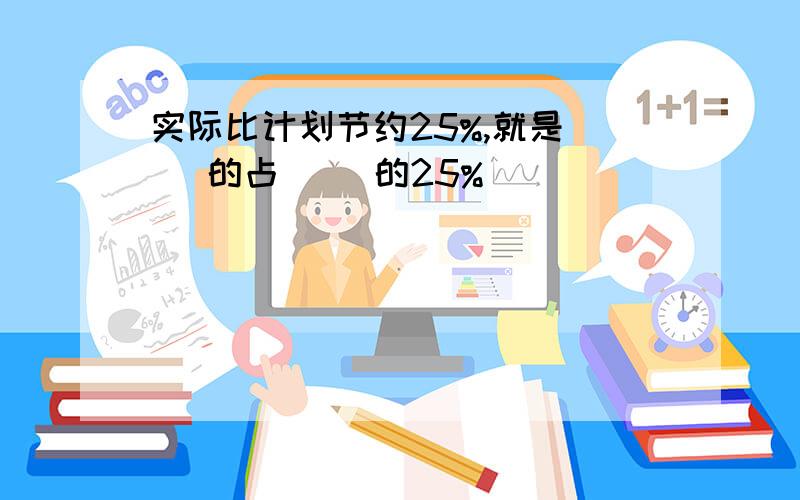 实际比计划节约25%,就是（ ）的占（ ）的25%