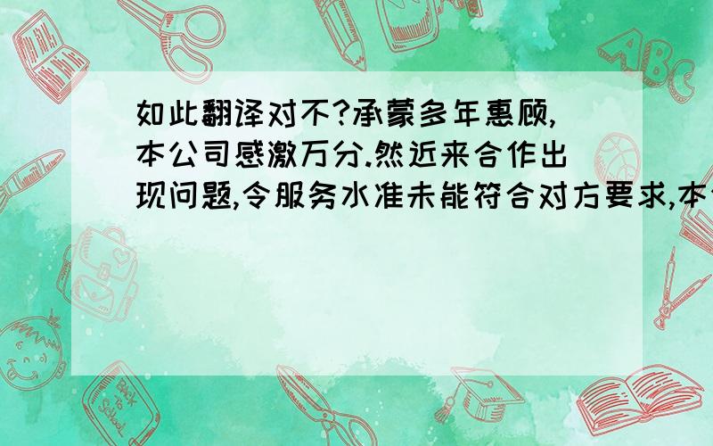 如此翻译对不?承蒙多年惠顾,本公司感激万分.然近来合作出现问题,令服务水准未能符合对方要求,本公司为此提忧不已. We