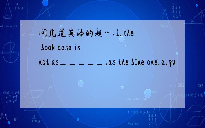 问几道英语的题…,1.the book case is not as_____,as the blue one.a.qu