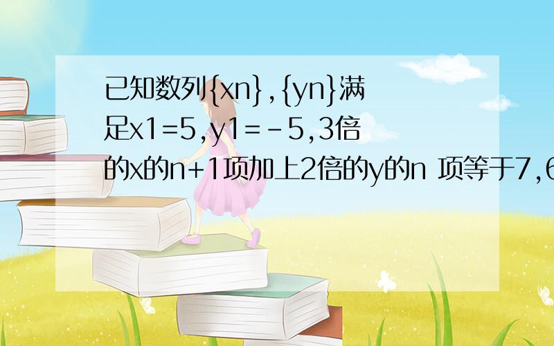 已知数列{xn},{yn}满足x1=5,y1=-5,3倍的x的n+1项加上2倍的y的n 项等于7,6倍的x的第n项加上y