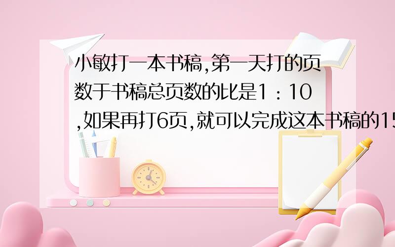 小敏打一本书稿,第一天打的页数于书稿总页数的比是1：10,如果再打6页,就可以完成这本书稿的15%,这本书