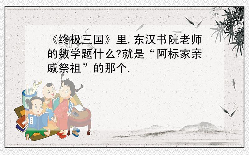 《终极三国》里,东汉书院老师的数学题什么?就是“阿标家亲戚祭祖”的那个.