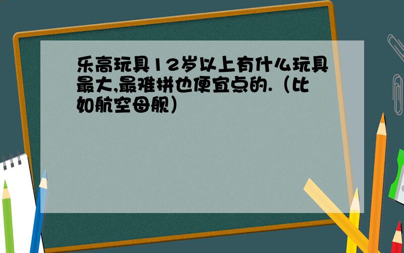 乐高玩具12岁以上有什么玩具最大,最难拼也便宜点的.（比如航空母舰）