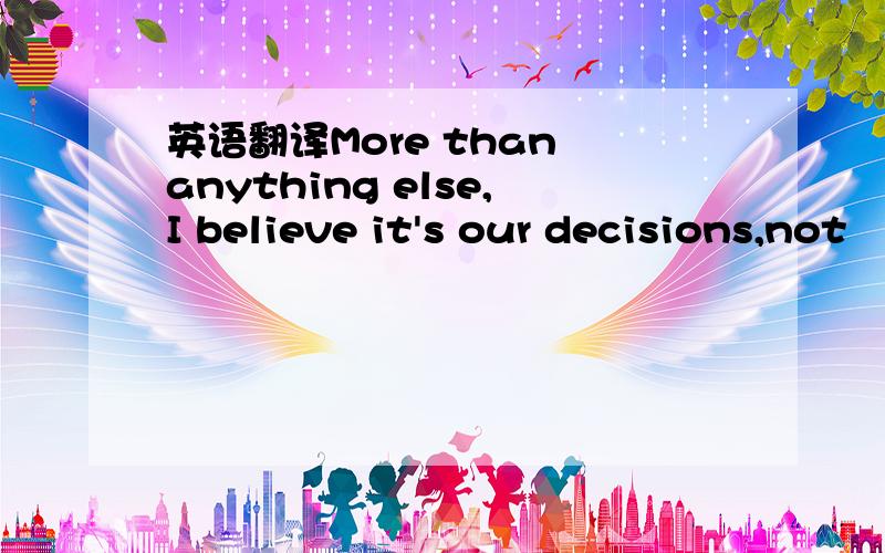 英语翻译More than anything else,I believe it's our decisions,not