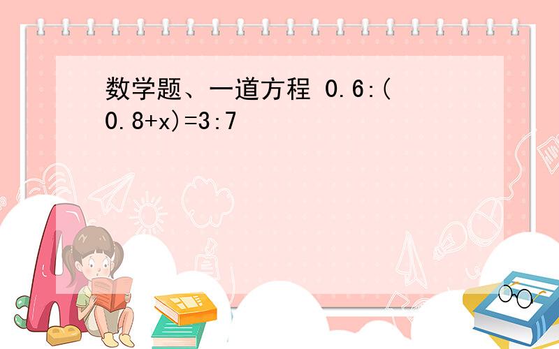 数学题、一道方程 0.6:(0.8+x)=3:7