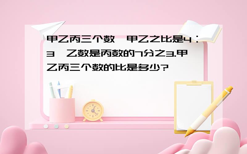 甲乙丙三个数,甲乙之比是4：3,乙数是丙数的7分之3.甲乙丙三个数的比是多少?