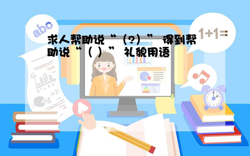 求人帮助说“（?）” 得到帮助说“（ ）” 礼貌用语