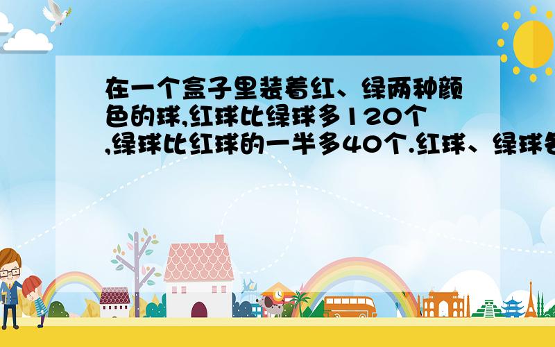 在一个盒子里装着红、绿两种颜色的球,红球比绿球多120个,绿球比红球的一半多40个.红球、绿球各有多少个?