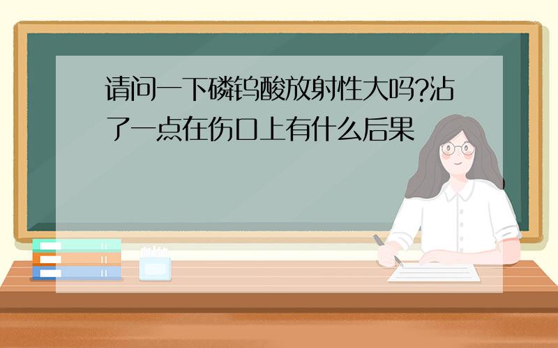 请问一下磷钨酸放射性大吗?沾了一点在伤口上有什么后果