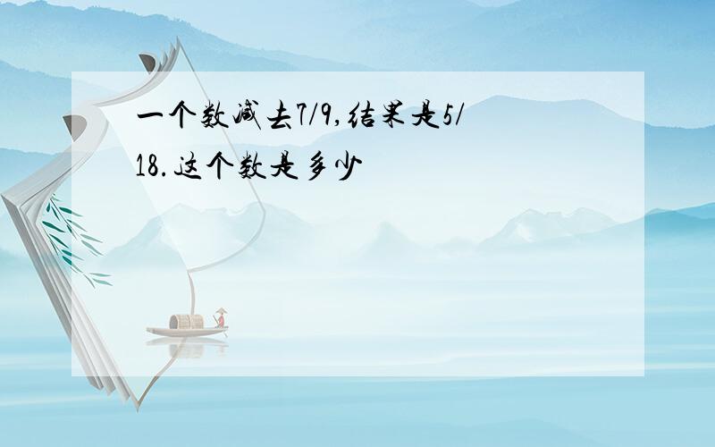 一个数减去7/9,结果是5/18.这个数是多少