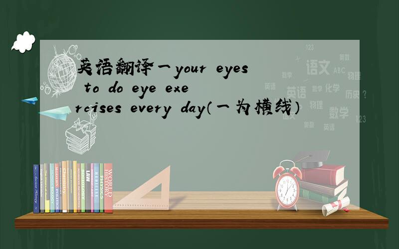 英语翻译一your eyes to do eye exercises every day（一为横线）