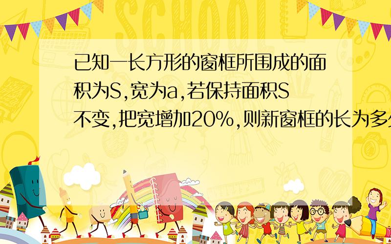 已知一长方形的窗框所围成的面积为S,宽为a,若保持面积S不变,把宽增加20％,则新窗框的长为多少?新窗框的长相比原窗框的