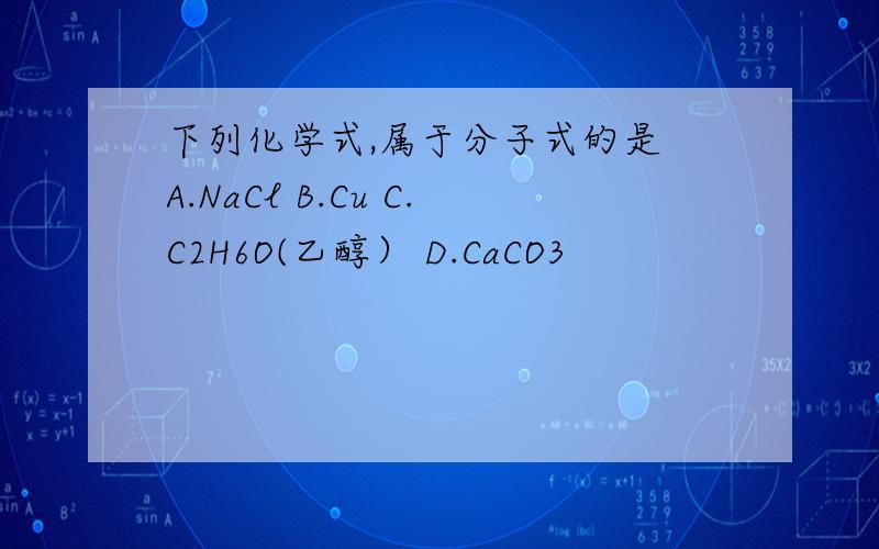 下列化学式,属于分子式的是 A.NaCl B.Cu C.C2H6O(乙醇） D.CaCO3