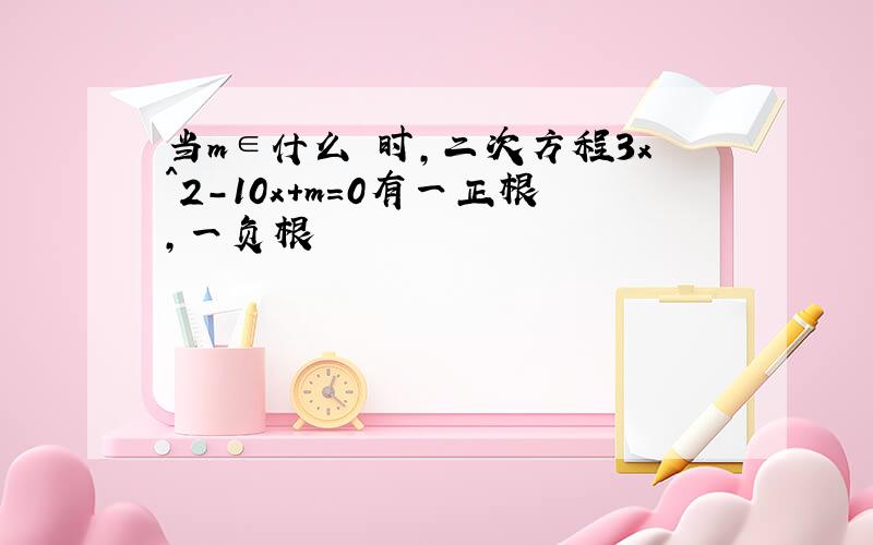 当m∈什么 时,二次方程3x^2-10x+m=0有一正根,一负根