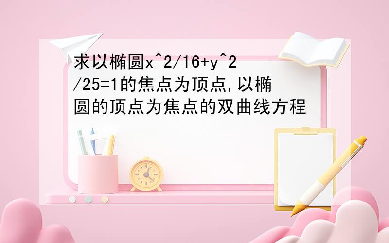 求以椭圆x^2/16+y^2/25=1的焦点为顶点,以椭圆的顶点为焦点的双曲线方程